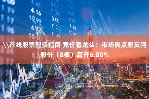 \在线股票配资指南 竞价看龙头：市场焦点股友阿股份（8板）高开6.80%